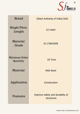Brand
Grade
Length
Features
Material
Material
Application
Single Piece
16 Tons
12 meter
Mild Steel
Construction
IS 1786/2008
(Steel Authority of India) SAIL
Improve safety and durability of
structures
website: https://shreejisteelcorp.com/
Quantity
Minimum Order
 