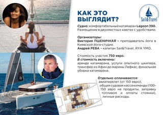 КАК ЭТО
ВЫГЛЯДИТ?
Судно: комфортабельный катамаран Lagoon 390.
Размещение в двухместных каютах с удобствами.
Организаторы:
Виктория ПШЕНИЧНАЯ – преподаватель йоги в
Киевской йога-студии.
Андрей РЕВА – капитан Sail&Travel, RYA YMO.
Стоимость участия 750 евро.
В стоимость включены:
аренда катамарана, услуги опытного шкипера,
трансфер из Афин до марины Лефкас, финальная
уборка катамарана.
Отдельно оплачиваются:
авиаперелет (от 150 евро),
общая судовая касса команды (100-
150 евро на продукты, заправку
топливом и оплаты стоянки),
личные расходы.
Отд
ави
об
15
то
л
 