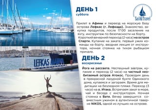 ДЕНЬ 1
ДЕНЬ 2
суббота
воскресенье
Прилет в Афины и переезд на морскую базу
острова Лефкас (г. Лефкада). Знакомство, за-
купка продуктов, после 17:00 заселение на
яхту, инструктаж по безопасности на борту.
Короткий вечерний переход (2 часа) на остров
Спарти. Купание на закате, первый ужин ко-
манды на борту, вводная лекция от инструк-
тора, ночная стоянка на тихом рыбацком
причале.
Йога на рассвете. Неспешный завтрак, ку-
пание и переход (2 часа) на частный нео-
битаемый остров Атокос. Проводим день
в прекрасной лазурной бухте Одинокого
дома, купаемся и загораем. Время для ме-
дитации на безлюдном пляже. Переход (3
часа) на о. Итака. Встречаем закат в море,
чай и беседа с инструктором. Ночная
стоянка в Вати. Вечер завершится со-
вместным ужином в аутентичной тавер-
не NIKOS, одной из лучших на острове.
суббот
во
Приле
остро
купка
яхту,
Коро
Спар
манд
тора
при
Йо
па
би
в
д
д
ч
 