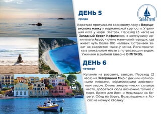 ДЕНЬ 5
ДЕНЬ 6
среда
четверг
Короткая прогулка по сосновому лесу к Венеци-
анскому маяку и норманнской крепости. Утрен-
няя йога у моря. Завтрак. Переход (3 часа) на
Западный берег Кефалонии, в жемчужину ар-
хипелага Ассос – очень маленький городок, где
живет чуть более 100 человек. Встречаем за-
кат на скалистом мысе у замка. Йога-практи-
ка в уникальном месте с потрясающим видом.
Ужинаем в рыбной таверне DIMITROS.
Купание на рассвете, завтрак. Переход (2
часа) на Затерянный Мир с дикими мрамор-
ными пляжами, обрамлёнными девствен-
ным лесом. Очень энергетически сильное
место, добраться сюда возможно только с
моря. Время для йоги и медитации на бе-
регу. Обед на борту. Возвращаемся в Ас-
сос на ночную стоянку.
среда
четв
Коротк
анском
няя йо
Запад
хипел
живет
кат н
ка в у
Ужи
Куп
час
ны
ны
ме
м
р
с
 
