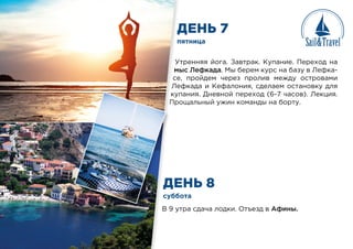 ДЕНЬ 7
ДЕНЬ 8
пятница
суббота
Утренняя йога. Завтрак. Купание. Переход на
мыс Лефкада. Мы берем курс на базу в Лефка-
се, пройдем через пролив между островами
Лефкада и Кефалония, сделаем остановку для
купания. Дневной переход (6-7 часов). Лекция.
Прощальный ужин команды на борту.
В 9 утра сдача лодки. Отъезд в Афины.
п
убб
У
мы
се
Ле
куп
Про
В 9 ут
су
П
В 9
 
