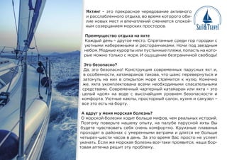 Яхтинг – это прекрасное чередование активного
и расслабленного отдыха, во время которого оби-
лие новых мест и впечатлений сменяется спокой-
ным созерцанием морских просторов.
Преимущество отдыха на яхте
Каждый день – другое место. Спрятанные среди гор городки с
уютными набережными и ресторанчиками. Ночи под звездным
небом. Модные курорты или пустынные пляжи, попасть на кото-
рые можно только с моря. И ощущение безграничной свободы!
Это безопасно?
Да, это безопасно! Конструкция современных парусных яхт и,
в особенности, катамаранов такова, что шанс перевернуться и
затонуть на них в открытом море стремится к нулю. Конечно
же, яхта укомплектована всеми необходимыми спасательными
средствами. Современный чартерный катамаран или яхта – это
целый «дом» на воде с высочайшим уровнем безопасности и
комфорта. Уютные каюты, просторный салон, кухня и санузел –
все это есть на борту.
А вдруг у меня морская болезнь?
О морской болезни ходит больше мифов, чем реальных историй.
Поэтому поверьте нашему опыту, на палубе парусной яхты Вы
будете чувствовать себя очень комфортно. Круизные плаванья
проходят в районах с умеренными ветрами и длятся не больше
четырех-шести часов в день. За это время Вас просто не успеет
укачать. Если же морская болезнь все-таки проявится, наша бор-
товая аптечка решит эту проблему.
П
К
у
н
р
Э
Д
в
за
ж
ср
це
ко
вс
А
О
По
буд
про
чет
ука
тов
 