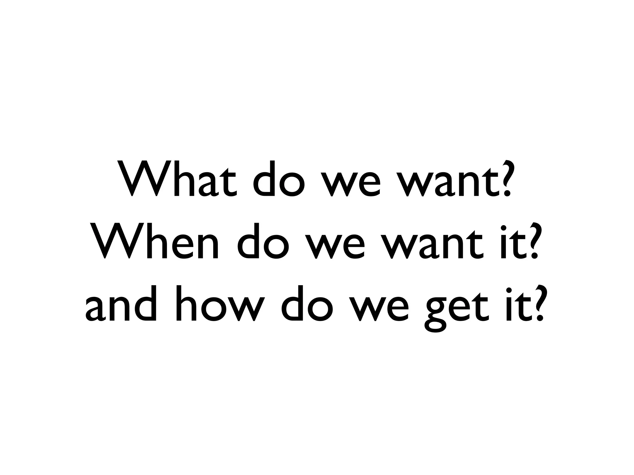 What do we want?
When do we want it?
and how do we get it?
 