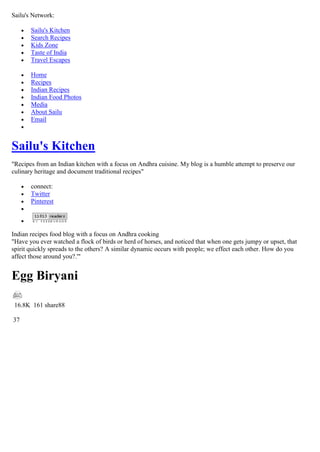 Sailu's Network:

       Sailu's Kitchen
       Search Recipes
       Kids Zone
       Taste of India
       Travel Escapes

       Home
       Recipes
       Indian Recipes
       Indian Food Photos
       Media
       About Sailu
       Email



Sailu's Kitchen
"Recipes from an Indian kitchen with a focus on Andhra cuisine. My blog is a humble attempt to preserve our
culinary heritage and document traditional recipes"

       connect:
       Twitter
       Pinterest




Indian recipes food blog with a focus on Andhra cooking
"Have you ever watched a flock of birds or herd of horses, and noticed that when one gets jumpy or upset, that
spirit quickly spreads to the others? A similar dynamic occurs with people; we effect each other. How do you
affect those around you?.'"


Egg Biryani

 16.8K 161 share88

37
 