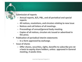 • Submission of reports
– Annual reports, B/S, P&L, and all periodical and special
reports
– All notices, resolutions, and circulars relating to new issue
– Notices and call letters of all meetings.
– Proceedings of annual/general body meeting.
– Copies of all notices, circulars etc issued or advertised in
the press.
• Publication of periodical interim statements
– In a form approved by exchange.
• Issue of shares
– Offer shares, securities, rights, benefits to subscribe pro rat
a basis to equity share holders, unless approved in General
meeting, 4 weeks time.
www.kanishgeorge.blogspot.in
 