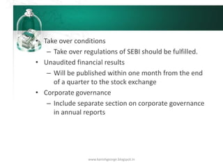 • Take over conditions
– Take over regulations of SEBI should be fulfilled.
• Unaudited financial results
– Will be published within one month from the end
of a quarter to the stock exchange
• Corporate governance
– Include separate section on corporate governance
in annual reports
www.kanishgeorge.blogspot.in
 