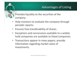 Advantages of Listing
• Provides liquidity to the securities of the
company.
• Help investors to evaluate the company through
periodic reports.
• Ensures free transferability of shares.
• Exceptions and concessions available to a widely
held companies are available to listed companies.
• Transactions appear in news papers, provide
information regarding market value of
investments.
www.kanishgeorge.blogspot.in
 