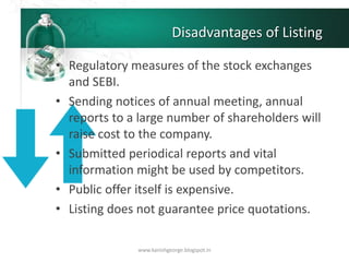 Disadvantages of Listing
• Regulatory measures of the stock exchanges
and SEBI.
• Sending notices of annual meeting, annual
reports to a large number of shareholders will
raise cost to the company.
• Submitted periodical reports and vital
information might be used by competitors.
• Public offer itself is expensive.
• Listing does not guarantee price quotations.
www.kanishgeorge.blogspot.in
 