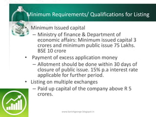 Minimum Requirements/ Qualifications for Listing
• Minimum Issued capital
– Ministry of finance & Department of
economic affairs: Minimum issued capital 3
crores and minimum public issue 75 Lakhs.
BSE 10 crore
• Payment of excess application money
– Allotment should be done within 30 days of
closure of public issue. 15% p.a interest rate
applicable for further period.
• Listing on multiple exchanges
– Paid up capital of the company above R 5
crores.
www.kanishgeorge.blogspot.in
 