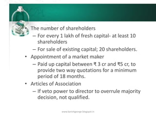 • The number of shareholders
– For every 1 lakh of fresh capital- at least 10
shareholders
– For sale of existing capital; 20 shareholders.
• Appointment of a market maker
– Paid up capital between ₹ 3 cr and ₹5 cr, to
provide two way quotations for a minimum
period of 18 months.
• Articles of Association
– If veto power to director to overrule majority
decision, not qualified.
www.kanishgeorge.blogspot.in
 