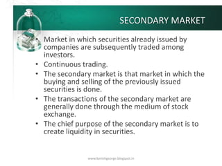 SECONDARY MARKET
• Market in which securities already issued by
companies are subsequently traded among
investors.
• Continuous trading.
• The secondary market is that market in which the
buying and selling of the previously issued
securities is done.
• The transactions of the secondary market are
generally done through the medium of stock
exchange.
• The chief purpose of the secondary market is to
create liquidity in securities.
www.kanishgeorge.blogspot.in
 