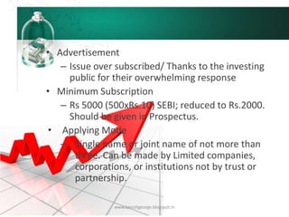 • Advertisement
– Issue over subscribed/ Thanks to the investing
public for their overwhelming response
• Minimum Subscription
– Rs 5000 (500xRs.10) SEBI; reduced to Rs.2000.
Should be given in Prospectus.
• Applying Mode
– Single name or joint name of not more than
three. Can be made by Limited companies,
corporations, or institutions not by trust or
partnership.
www.kanishgeorge.blogspot.in
 