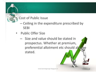 • Cost of Public Issue
– Ceiling in the expenditure prescribed by
SEBI
• Public Offer Size
– Size and value should be stated in
prospectus. Whether at premium,
preferential allotment etc should also be
stated.
www.kanishgeorge.blogspot.in
 