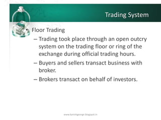 Trading System
• Floor Trading
– Trading took place through an open outcry
system on the trading floor or ring of the
exchange during official trading hours.
– Buyers and sellers transact business with
broker.
– Brokers transact on behalf of investors.
www.kanishgeorge.blogspot.in
 