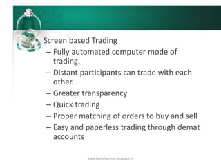 • Screen based Trading
– Fully automated computer mode of
trading.
– Distant participants can trade with each
other.
– Greater transparency
– Quick trading
– Proper matching of orders to buy and sell
– Easy and paperless trading through demat
accounts
www.kanishgeorge.blogspot.in
 
