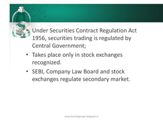• Under Securities Contract Regulation Act
1956, securities trading is regulated by
Central Government;
• Takes place only in stock exchanges
recognized.
• SEBI, Company Law Board and stock
exchanges regulate secondary market.
www.kanishgeorge.blogspot.in
 