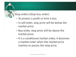 • Stop orders (Stop loss order)
– To protect a profit or limit a loss.
– In sell order, stop price will be below the
market price.
– Buy order, stop price will be above the
market price.
– It is a conditional market order, it becomes
a market order when the market price
reaches or passes the stop price.
www.kanishgeorge.blogspot.in
 