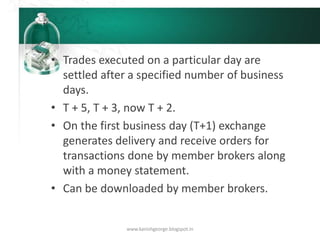 • Trades executed on a particular day are
settled after a specified number of business
days.
• T + 5, T + 3, now T + 2.
• On the first business day (T+1) exchange
generates delivery and receive orders for
transactions done by member brokers along
with a money statement.
• Can be downloaded by member brokers.
www.kanishgeorge.blogspot.in
 
