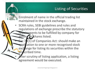 Listing of Securities
• Enrolment of name in the official trading list
maintained in the stock exchange.
• SCRA rules, SEBI guidelines and rules and
regulations of exchange prescribe the statutory
requirements to be fulfilled by company for
getting its shares listed.
• Sec 73(1) of Companies Act: should make an
application to one or more recognised stock
exchange for listing its securities within the
prescribed time.
• After scrutiny of listing application, a listing
agreement would be executed.
www.kanishgeorge.blogspot.in
 