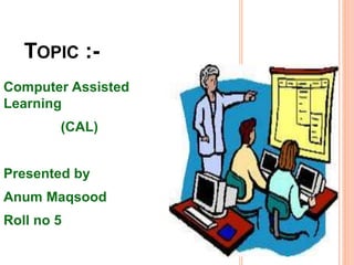 TOPIC :-
Computer Assisted
Learning
(CAL)
Presented by
Anum Maqsood
Roll no 5
 