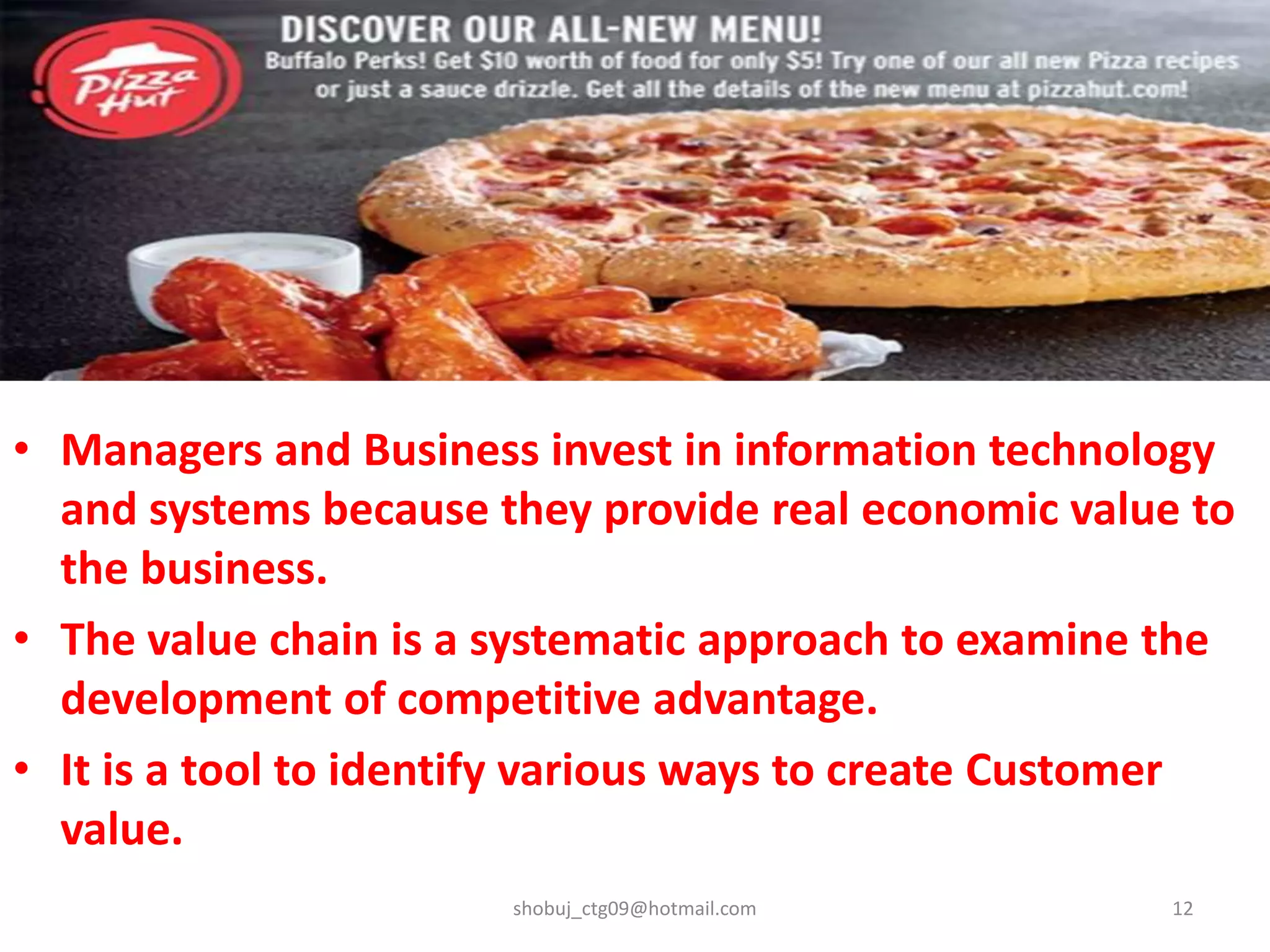 • Managers and Business invest in information technology
and systems because they provide real economic value to
the business.
• The value chain is a systematic approach to examine the
development of competitive advantage.
• It is a tool to identify various ways to create Customer
value.
shobuj_ctg09@hotmail.com 12
 