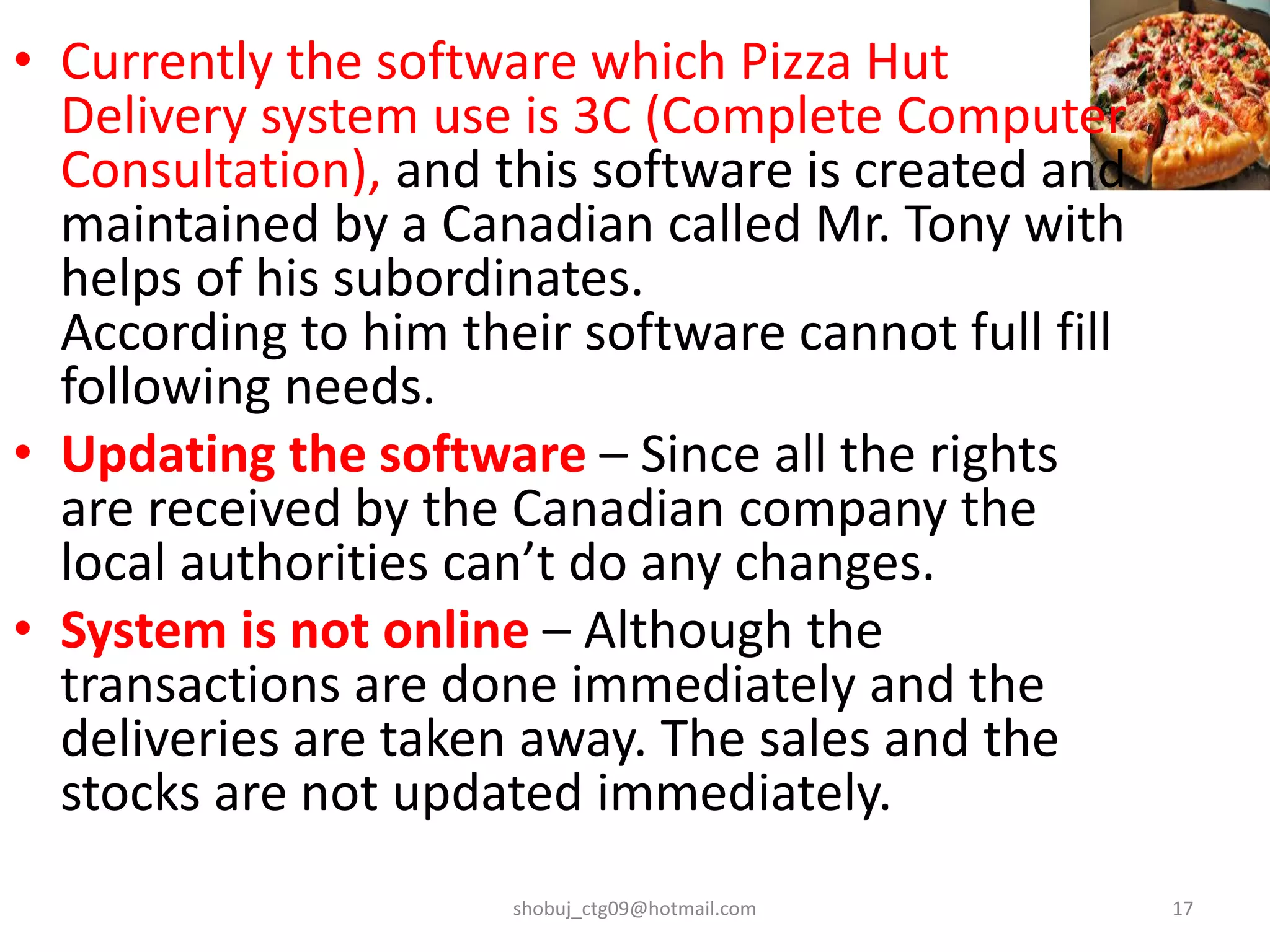 • Currently the software which Pizza Hut
Delivery system use is 3C (Complete Computer
Consultation), and this software is created and
maintained by a Canadian called Mr. Tony with
helps of his subordinates.
According to him their software cannot full fill
following needs.
• Updating the software – Since all the rights
are received by the Canadian company the
local authorities can’t do any changes.
• System is not online – Although the
transactions are done immediately and the
deliveries are taken away. The sales and the
stocks are not updated immediately.
shobuj_ctg09@hotmail.com 17
 