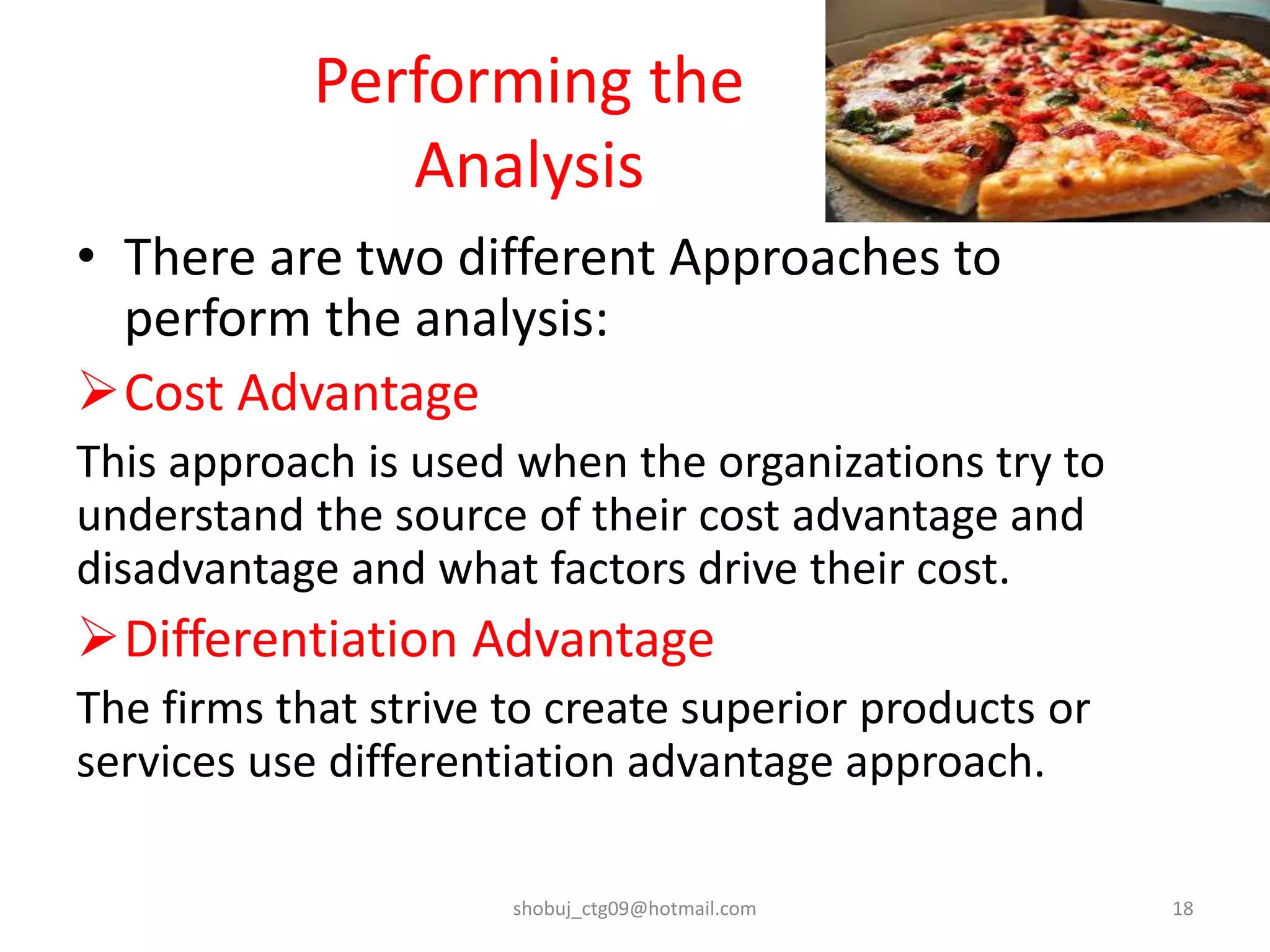Performing the
Analysis
• There are two different Approaches to
perform the analysis:
Cost Advantage
This approach is used when the organizations try to
understand the source of their cost advantage and
disadvantage and what factors drive their cost.
Differentiation Advantage
The firms that strive to create superior products or
services use differentiation advantage approach.
shobuj_ctg09@hotmail.com 18
 