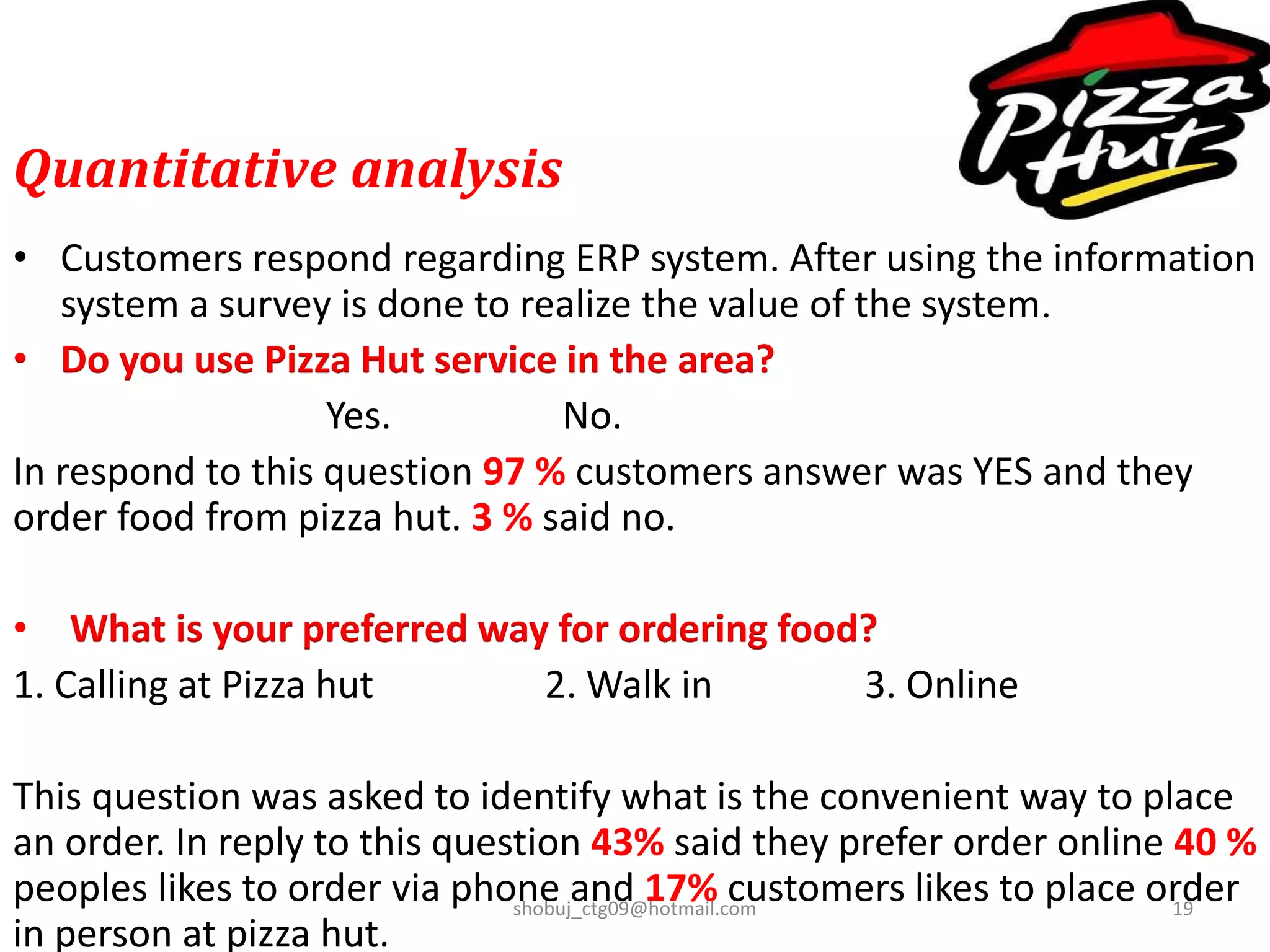 Quantitative analysis
• Customers respond regarding ERP system. After using the information
system a survey is done to realize the value of the system.
• Do you use Pizza Hut service in the area?
Yes. No.
In respond to this question 97 % customers answer was YES and they
order food from pizza hut. 3 % said no.
• What is your preferred way for ordering food?
1. Calling at Pizza hut 2. Walk in 3. Online
This question was asked to identify what is the convenient way to place
an order. In reply to this question 43% said they prefer order online 40 %
peoples likes to order via phone and 17% customers likes to place order
in person at pizza hut.
shobuj_ctg09@hotmail.com 19
 