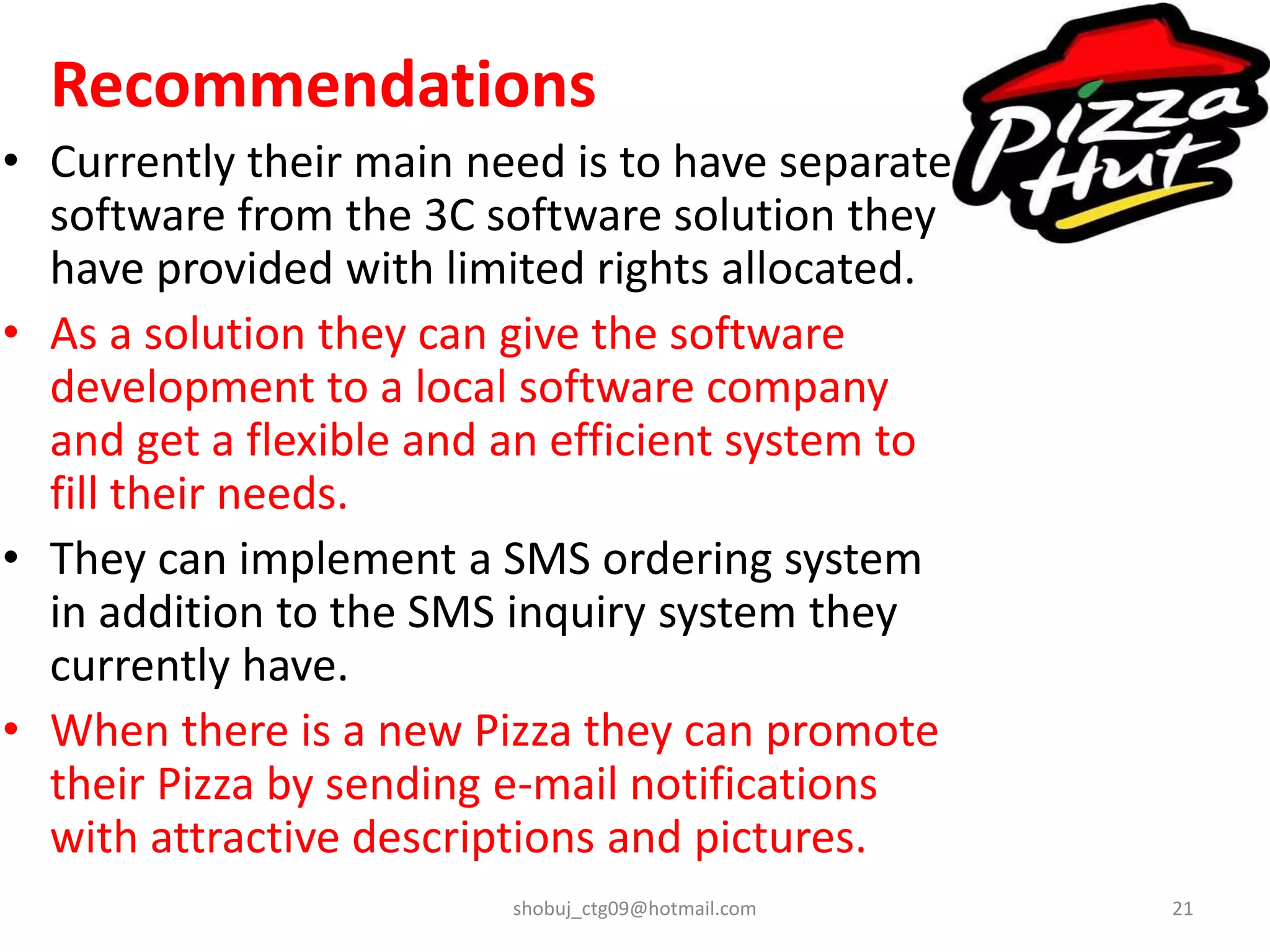 Recommendations
• Currently their main need is to have separate
software from the 3C software solution they
have provided with limited rights allocated.
• As a solution they can give the software
development to a local software company
and get a flexible and an efficient system to
fill their needs.
• They can implement a SMS ordering system
in addition to the SMS inquiry system they
currently have.
• When there is a new Pizza they can promote
their Pizza by sending e-mail notifications
with attractive descriptions and pictures.
shobuj_ctg09@hotmail.com 21
 