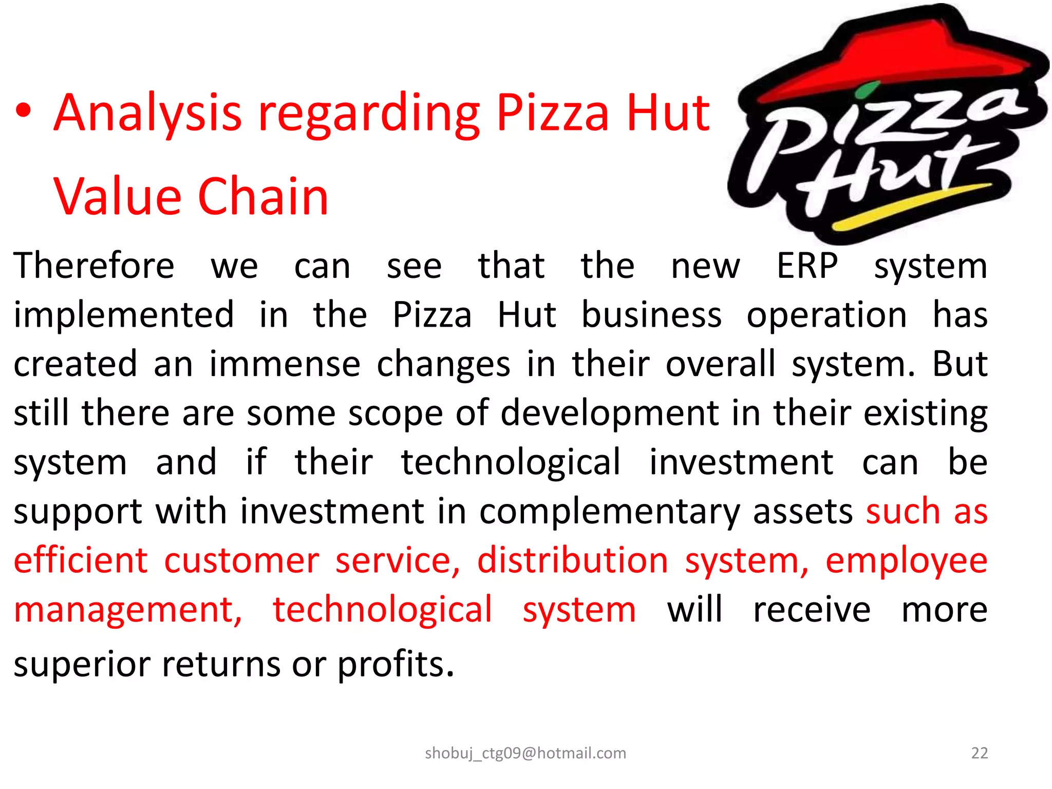 • Analysis regarding Pizza Hut
Value Chain
Therefore we can see that the new ERP system
implemented in the Pizza Hut business operation has
created an immense changes in their overall system. But
still there are some scope of development in their existing
system and if their technological investment can be
support with investment in complementary assets such as
efficient customer service, distribution system, employee
management, technological system will receive more
superior returns or profits.
shobuj_ctg09@hotmail.com 22
 