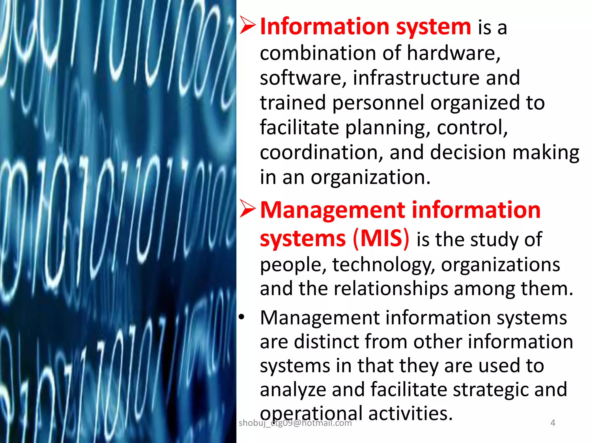 Information system is a
combination of hardware,
software, infrastructure and
trained personnel organized to
facilitate planning, control,
coordination, and decision making
in an organization.
Management information
systems (MIS) is the study of
people, technology, organizations
and the relationships among them.
• Management information systems
are distinct from other information
systems in that they are used to
analyze and facilitate strategic and
operational activities.shobuj_ctg09@hotmail.com 4
 