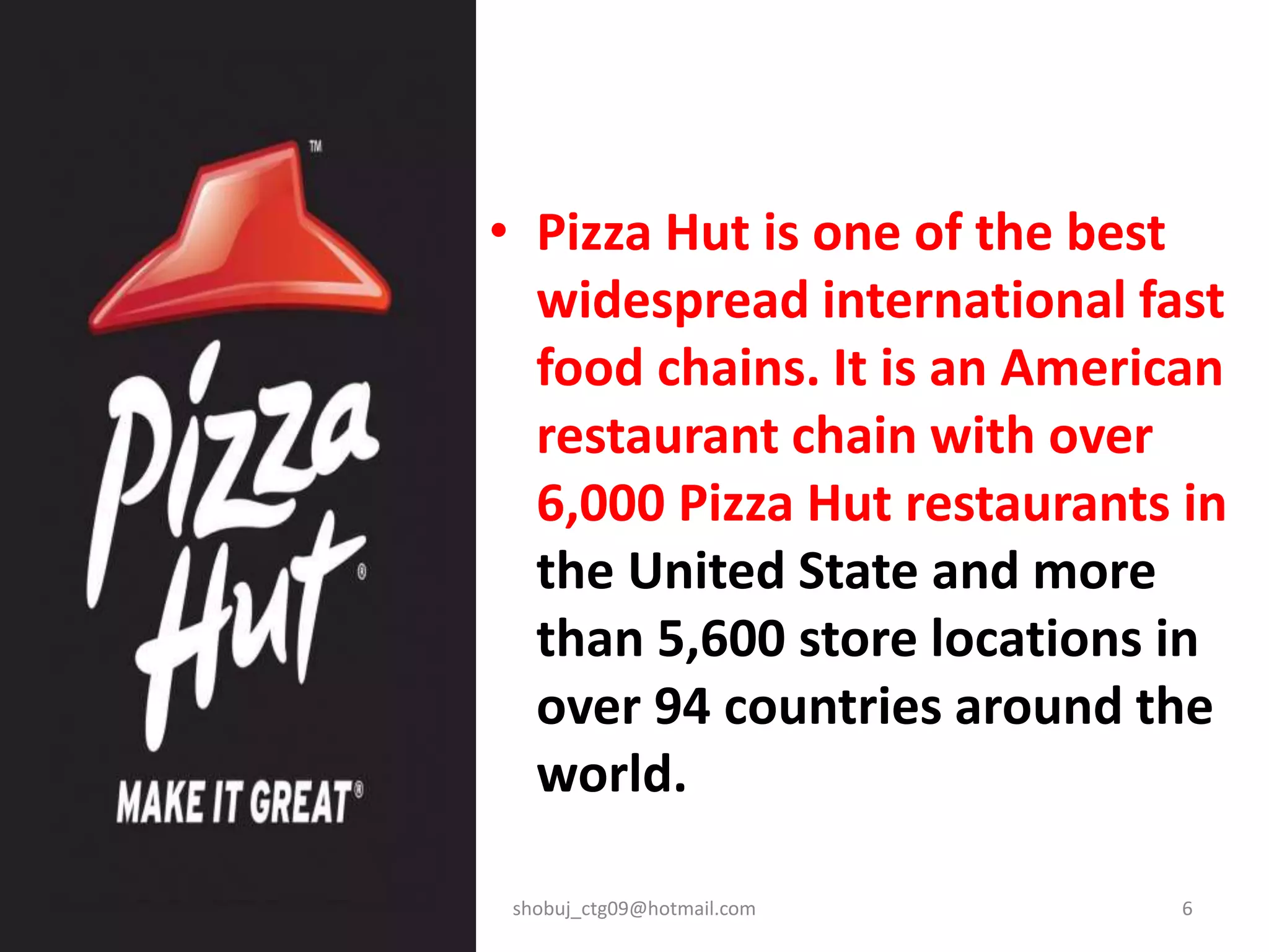 • Pizza Hut is one of the best
widespread international fast
food chains. It is an American
restaurant chain with over
6,000 Pizza Hut restaurants in
the United State and more
than 5,600 store locations in
over 94 countries around the
world.
shobuj_ctg09@hotmail.com 6
 