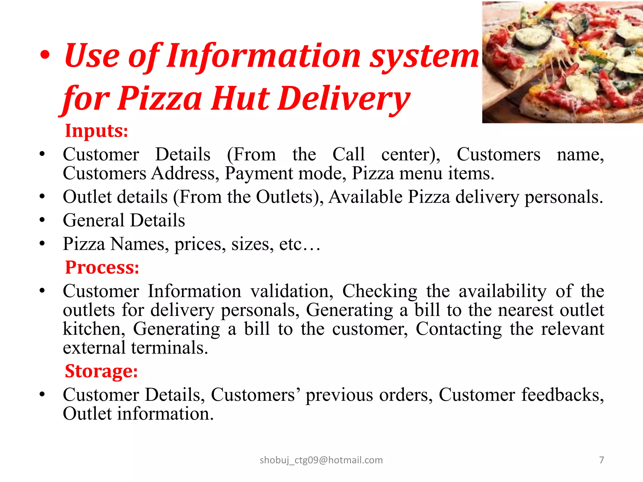 • Use of Information system
for Pizza Hut Delivery
Inputs:
• Customer Details (From the Call center), Customers name,
Customers Address, Payment mode, Pizza menu items.
• Outlet details (From the Outlets), Available Pizza delivery personals.
• General Details
• Pizza Names, prices, sizes, etc…
Process:
• Customer Information validation, Checking the availability of the
outlets for delivery personals, Generating a bill to the nearest outlet
kitchen, Generating a bill to the customer, Contacting the relevant
external terminals.
Storage:
• Customer Details, Customers’ previous orders, Customer feedbacks,
Outlet information.
shobuj_ctg09@hotmail.com 7
 