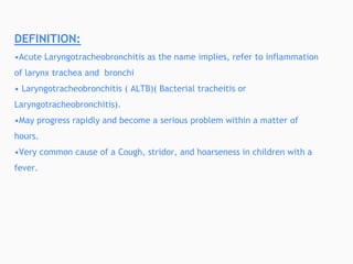 DEFINITION:
•Acute Laryngotracheobronchitis as the name implies, refer to inflammation
of larynx trachea and bronchi
• Laryngotracheobronchitis ( ALTB)( Bacterial tracheitis or
Laryngotracheobronchitis).
•May progress rapidly and become a serious problem within a matter of
hours.
•Very common cause of a Cough, stridor, and hoarseness in children with a
fever.
 