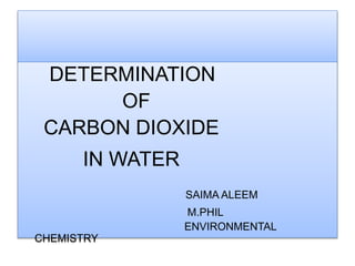 DETERMINATION
OF
CARBON DIOXIDE
IN WATER
SAIMA ALEEM
M.PHIL
ENVIRONMENTAL CHEMISTRY
 