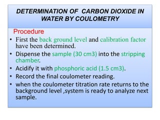 Procedure
 First the back ground level and calibration factor
have been determined.
 Dispense the sample (30 cm3) into the
stripping chamber.
 Acidify it with phosphoric acid (1.5 cm3).
 Record the final coulometer reading.
 when the coulometer titration rate returns to
the background level ,system is ready to
analyze next sample.
 