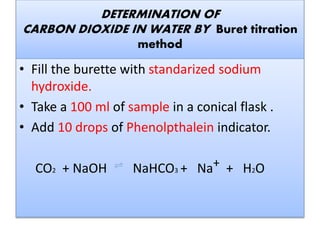 Fill the burette with standarized sodium
hydroxide.
Take a 100 ml of sample in a conical flask .
Add 10 drops of Phenolpthalein indicator.
CO2 + NaOH NaHCO3 + Na+ +
H2O
 