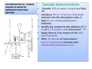 Sample determination
 Transfer 200 ml water sample in a
flask “A”.
 Introduce 40 ml. of barium hydroxide
solution into the absorption tube, C.
 Add 0.2 ml. of phenolphthalein
indicator.
 Acidify the sample by the addition of
25 ml of 1.5 N sulfuric acid from
buret “I”.
 Apply heat to it by means of the 300-
watt hot plate.
 After 15 minute of recirculation
barium hydroxide is titrated with
standrized hydrochloric acid.
 