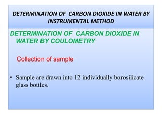 DETERMINATION OF CARBON DIOXIDE IN
WATER BY COULOMETRY
Collection of sample
 Sample are drawn into 12 individually borosilicate
glass bottles.
 