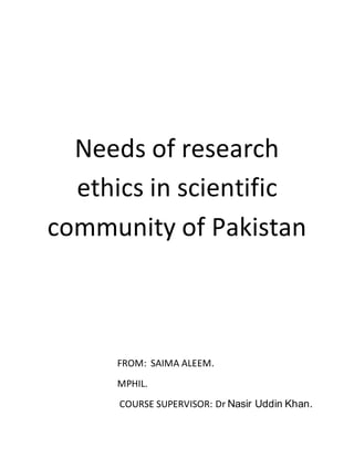 Needs of research 
ethics in scientific 
community of Pakistan 
FROM: SAIMA ALEEM. 
MPHIL. 
COURSE SUPERVISOR: Dr Nasir Uddin Khan. 
 