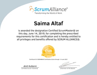 Saima Altaf
is awarded the designation Certified ScrumMaster® on
this day, June 14, 2019, for completing the prescribed
requirements for this certification and is hereby entitled to
all privileges and benefits offered by SCRUM ALLIANCE®.
Certificant ID: 000948640 Certification Active through: 14 June 2021
Amit Kulkarni
Certified Scrum Trainer® Chairman of the Board
 