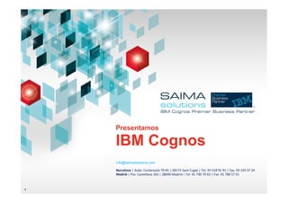 Presentamos

    IBM Cognos
    info@saimasolutions.com

    Barcelona	
  |	
  Avda.	
  Cerdanyola	
  79-­‐81	
  |	
  08172	
  Sant	
  Cugat	
  |	
  Tel.	
  93	
  518	
  91	
  91	
  |	
  Fax.	
  93	
  193	
  37	
  24	
  
    Madrid	
  |	
  Pso.	
  Castellana	
  164	
  |	
  28046	
  Madrid	
  |	
  Tel.	
  91	
  790	
  79	
  63	
  |	
  Fax.	
  91	
  788	
  57	
  01	
  	
  
    	
  


1
 