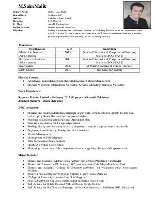 M.SaimMalik
Education:
Qualification Year Institution
Master’s in Business
Administration
2013 National University of Computer and Emerging
Sciences (BCCI-FAST)
Bachelor’s in Business
Administration
2011 National University of Computer and Emerging
Sciences (BCCI-FAST)
Intermediate 2006 D.J Sindh Government College , Karachi
Matriculation 2003 The Karachi Academy
Elective Courses:
 Advertising, Sales Management, Brand Management, Retail Management
 Strategic Marketing, International Marketing, Services Marketing, Business Marketing
Work Experience:
Ryponse Private Limited – February 2015 till present (Karachi, Pakistan)
Assistant Manager – Brand Activation
Job Description:
 Planning and creating Marketing campaigns as per client’s brief and come up with the Big Idea
backed up by Strong Research and consumer insights
 Preparing detailed Execution Plan and Operational plan
 Ensuring execution as per the agreed parameter
 Working closely with the client servicing department to make the project more practicable
 Deployment and Itinerary planning for all the activities
 Vendor Management
 Development of POS Materials
 Sales Forecast and Sales Analysis
 On Site Activation Coordination
 Monitoring the success of the campaign as it runs, suggesting changes and improvements
Major Projects:
 Planned and Executed “Mother’s Day Activity” for L’Oreal Pakistan at Ocean Mall
 Planned and Executed a PR Activity “100th
year celebration” for Maybelline New York
 Planned and Executed “College & University activation” for Maybelline New York across
Pakistan
 Modern Trade activity for “NESTLE MilkPak Yogurt” across Pakistan
 “College & University activation” for Sufi Nuggets
 Float Activation for Gai Ghee and Banaspati named as “Food Truck”
 Stall Activity for Oolala Flavored Milk at Masala Family Festival
 Stall Activity for Gai Ghee and Banaspati at Halal Conference and Exhibition 2015, Faisalabad
Father’s Name:
Date of Birth:
Address:
Phone No:
E – Mail:
Fieldof Interest:
Objective:
Shahid Imam Malik
30 March,1987
Gulistan-e-Johar , Karachi
03452364461
saimalik@hotmail.com
Marketing, Brand Activation
Seeking a rewarding and challenging position as Marketing Professional in an organization where
growth is driven by performance, an organization that believes in continuous learning, innovation,
process improvement and contributing towards social responsibility
 