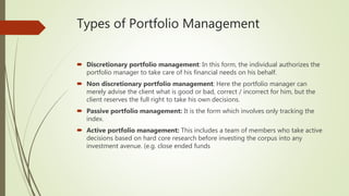 Types of Portfolio Management
 Discretionary portfolio management: In this form, the individual authorizes the
portfolio manager to take care of his financial needs on his behalf.
 Non discretionary portfolio management: Here the portfolio manager can
merely advise the client what is good or bad, correct / incorrect for him, but the
client reserves the full right to take his own decisions.
 Passive portfolio management: It is the form which involves only tracking the
index.
 Active portfolio management: This includes a team of members who take active
decisions based on hard core research before investing the corpus into any
investment avenue. (e.g. close ended funds
 