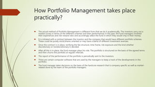 How Portfolio Management takes place
practically?
 The actual method of Portfolio Management is different from that we do it academically. The investors carry out a
market survey in terms of the different schemes and their performances in the past, the fund managers involved
their experiences and risk-reward ratio and accordingly select the fund in which they would chip in their money.
 It is initiated with a contract between the investor and the company that would have different portfolio schemes.
These could be purely stock/shares oriented or may have a blend of different investment avenues.
 Once the contract is in place, verifying the fee structure, time frame, risk exposure and the kind whether
discretionary or nondiscretionary is decided.
 After all this is in place, the fund manager plays his role. The portfolio is structured on the basis of the agreed terms
and then churns the portfolio at regular intervals.
 The report of the performance of the portfolio is periodically sent to the investors.
 There are certain computer-software that are used by the managers to keep a track of the developments in the
portfolio.
 The fund manager takes decisions on the basis of the hardcore research that is company specific as well as market-
related done by the team of the portfolio managers.
 