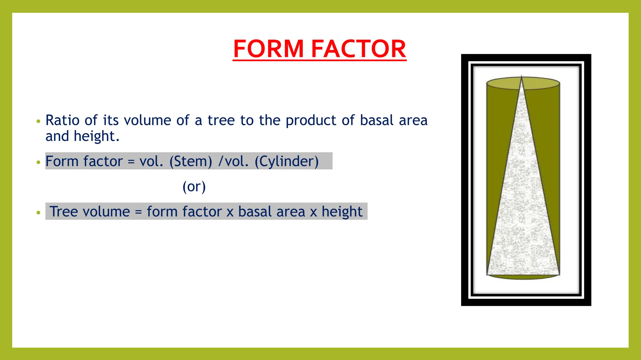 FORM FACTOR
• Ratio of its volume of a tree to the product of basal area
and height.
• Form factor = vol. (Stem) /vol. (Cylinder)
(or)
• Tree volume = form factor x basal area x height
 