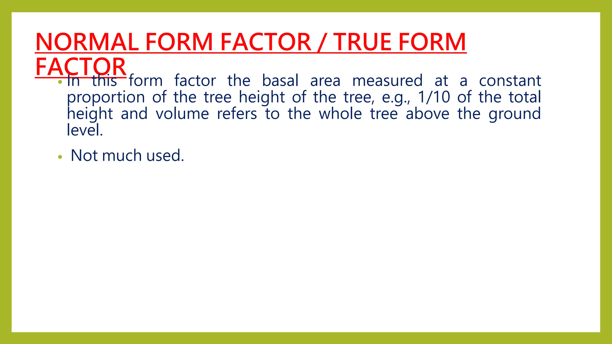 NORMAL FORM FACTOR / TRUE FORM
FACTOR
• In this form factor the basal area measured at a constant
proportion of the tree height of the tree, e.g., 1/10 of the total
height and volume refers to the whole tree above the ground
level.
• Not much used.
 