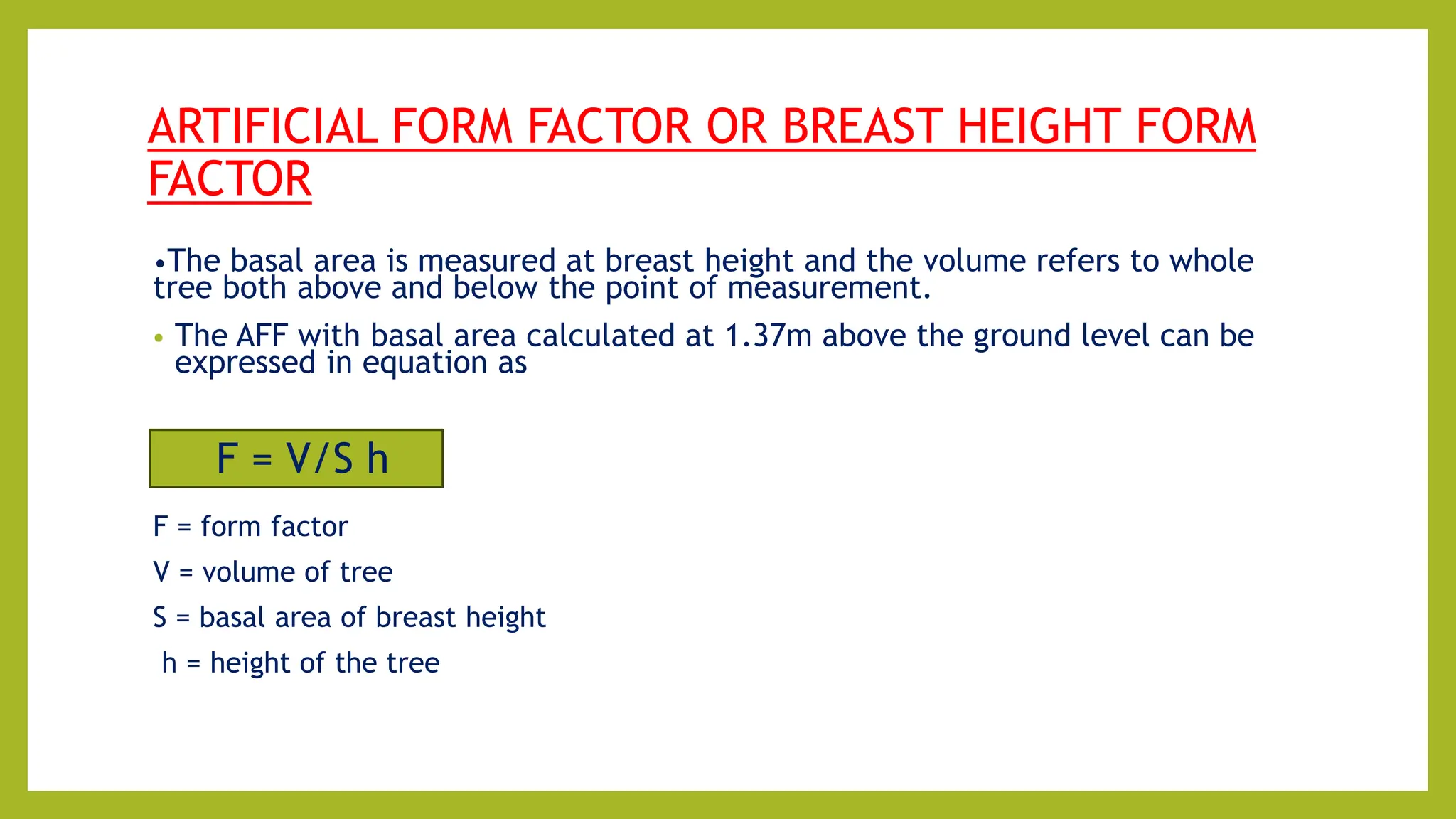 ARTIFICIAL FORM FACTOR OR BREAST HEIGHT FORM
FACTOR
•The basal area is measured at breast height and the volume refers to whole
tree both above and below the point of measurement.
• The AFF with basal area calculated at 1.37m above the ground level can be
expressed in equation as
F = form factor
V = volume of tree
S = basal area of breast height
h = height of the tree
F = V/S h
 