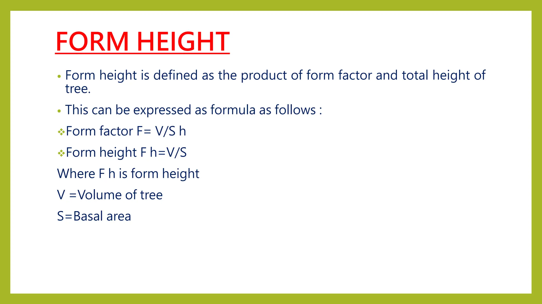 FORM HEIGHT
• Form height is defined as the product of form factor and total height of
tree.
• This can be expressed as formula as follows :
Form factor F= V/S h
Form height F h=V/S
Where F h is form height
V =Volume of tree
S=Basal area
 