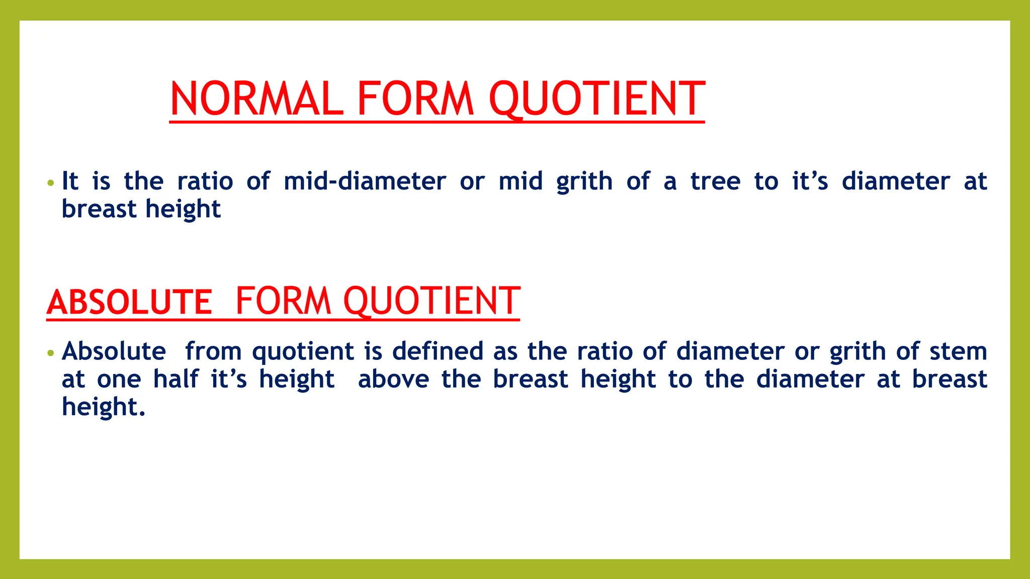 NORMAL FORM QUOTIENT
• It is the ratio of mid-diameter or mid grith of a tree to it’s diameter at
breast height
ABSOLUTE FORM QUOTIENT
• Absolute from quotient is defined as the ratio of diameter or grith of stem
at one half it’s height above the breast height to the diameter at breast
height.
 
